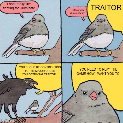 Genuinely how half of the Helldivers community is rn | TRAITOR; i dont really like fighting the illuminate; fighting bots is more my sty-; YOU SHOUD BE CONTRIBUTING TO THE MAJOR ORDER YOU BOTDIVING TRAITOR; YOU NEED TO PLAY THE GAME HOW I WANT YOU TO | image tagged in annoying crow | made w/ Imgflip meme maker