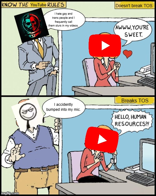 Sounds like a double standard... | YouTube; Doesn't break TOS; I hate gay and trans people and I frequently call them slurs in my videos. Breaks TOS; I accidently bumped into my mic. | image tagged in hello human resources,conservative bias,double standards,youtube,double standard,tos | made w/ Imgflip meme maker