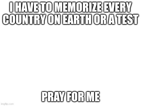 I HAVE TO MEMORIZE EVERY COUNTRY ON EARTH OR A TEST; PRAY FOR ME | made w/ Imgflip meme maker