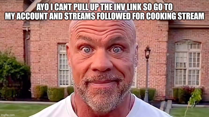 Kurt Angle Stare | AYO I CANT PULL UP THE INV LINK SO GO TO MY ACCOUNT AND STREAMS FOLLOWED FOR COOKING STREAM | image tagged in kurt angle stare | made w/ Imgflip meme maker