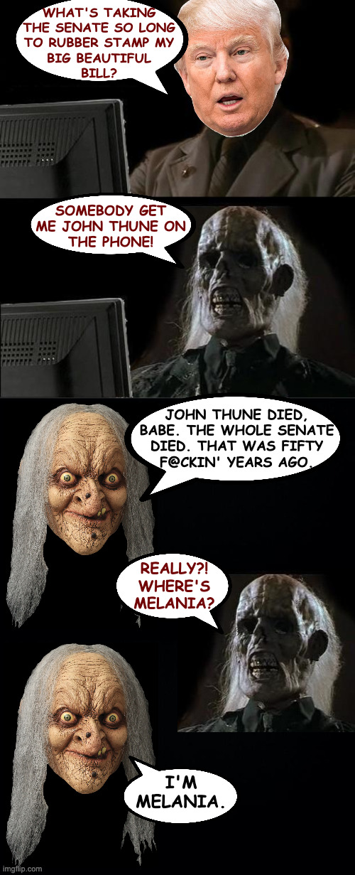 Big beautiful bill. | WHAT'S TAKING
THE SENATE SO LONG
TO RUBBER STAMP MY
BIG BEAUTIFUL
BILL? SOMEBODY GET
ME JOHN THUNE ON
THE PHONE! JOHN THUNE DIED,
BABE. THE WHOLE SENATE
DIED. THAT WAS FIFTY
F@CKIN' YEARS AGO. REALLY?!
WHERE'S
MELANIA? I'M
MELANIA. | image tagged in memes,i'll just wait here,donald trump,big beautiful bill | made w/ Imgflip meme maker