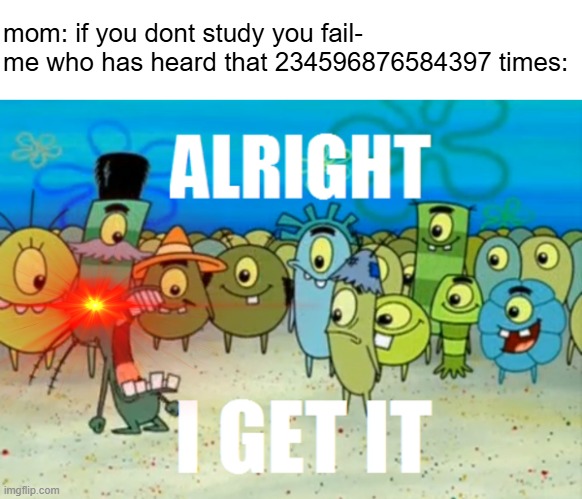 ALRIGHT I GET IT | mom: if you dont study you fail-
me who has heard that 234596876584397 times: | image tagged in alright i get it | made w/ Imgflip meme maker
