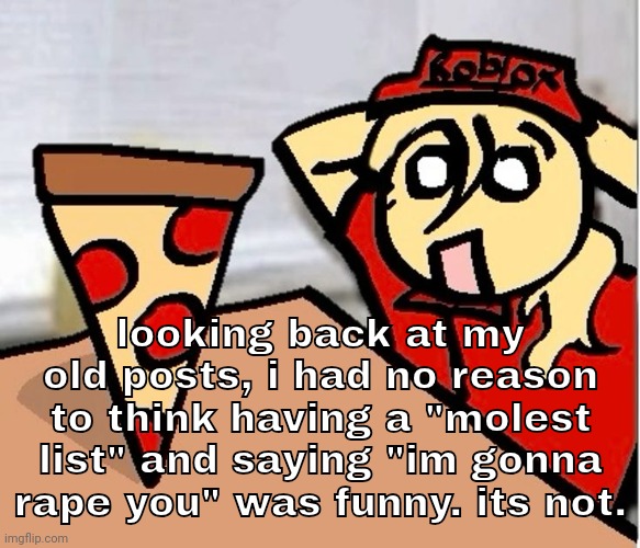 growing and changing as a person helps to realize that you were just a corny ass fuck. | looking back at my old posts, i had no reason to think having a "molest list" and saying "im gonna rape you" was funny. its not. | image tagged in piza | made w/ Imgflip meme maker