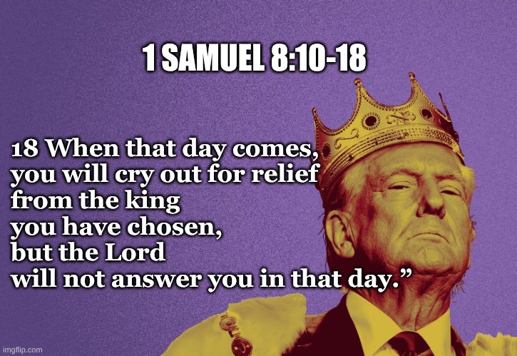 1 Samuel 8:10-18 | 1 SAMUEL 8:10-18; 18 When that day comes, 
you will cry out for relief
from the king 
you have chosen, 
but the Lord 
will not answer you in that day.” | image tagged in when the day comes of king trump,king trump 1 samuel | made w/ Imgflip meme maker