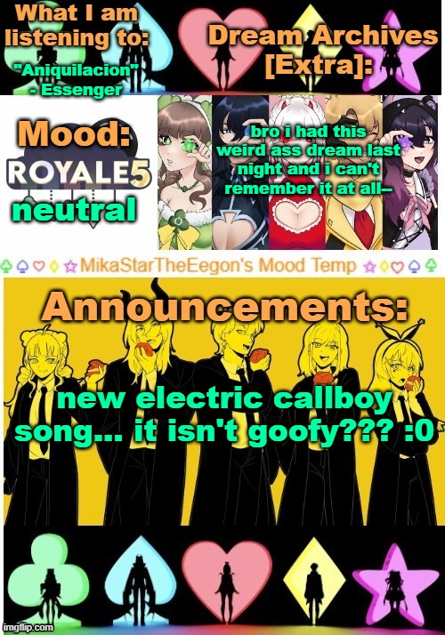 new EC song is called "Revery" | "Aniquilacion" - Essenger; bro i had this weird ass dream last night and i can't remember it at all--; neutral; new electric callboy song... it isn't goofy??? :0 | image tagged in mikastartheeegon's mood temp royale5 remake | made w/ Imgflip meme maker