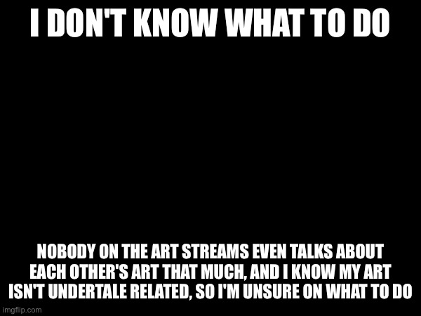 Not Undertale related but I don't have a template | I DON'T KNOW WHAT TO DO; NOBODY ON THE ART STREAMS EVEN TALKS ABOUT EACH OTHER'S ART THAT MUCH, AND I KNOW MY ART ISN'T UNDERTALE RELATED, SO I'M UNSURE ON WHAT TO DO | made w/ Imgflip meme maker