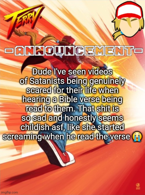 Terry Bogard temp (better) | Dude I've seen videos of Satanists being genuinely scared for their life when hearing a Bible verse being read to them. That shit is so sad and honestly seems childish asf, like she started screaming when he read the verse 😭 | image tagged in terry bogard temp better | made w/ Imgflip meme maker