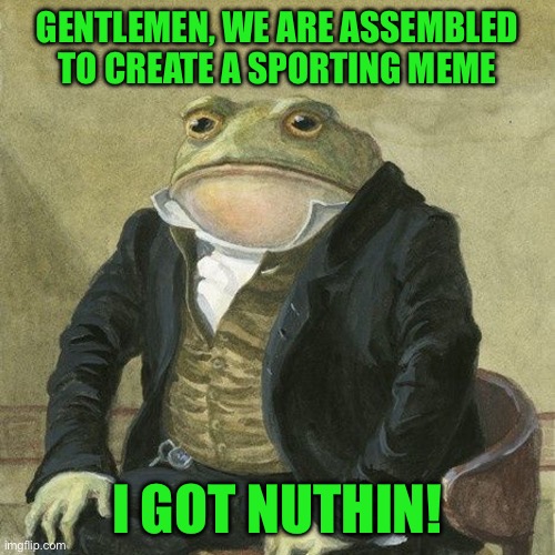 Gentlemen, it is with great pleasure to inform you that | GENTLEMEN, WE ARE ASSEMBLED TO CREATE A SPORTING MEME; I GOT NUTHIN! | image tagged in gentlemen it is with great pleasure to inform you that | made w/ Imgflip meme maker