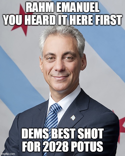 Obama Flunkie Chicago Mayor ONLY one talking ANY sense about the party | RAHM EMANUEL
YOU HEARD IT HERE FIRST; DEMS BEST SHOT FOR 2028 POTUS | image tagged in rahm emanuel potus 2028meme | made w/ Imgflip meme maker