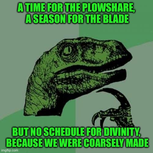 Philosoraptor | A TIME FOR THE PLOWSHARE,  A SEASON FOR THE BLADE; BUT NO SCHEDULE FOR DIVINITY,  BECAUSE WE WERE COARSELY MADE | image tagged in memes,philosoraptor | made w/ Imgflip meme maker