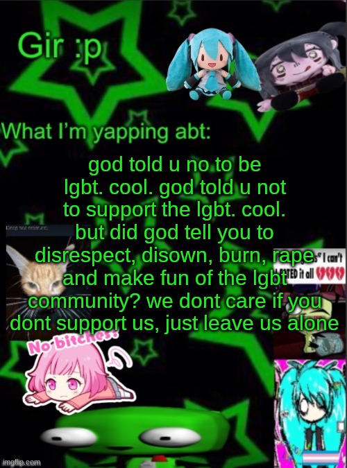 found the dialog on pin and posted here cuz they ate <3 (possible tw) | god told u no to be lgbt. cool. god told u not to support the lgbt. cool. but did god tell you to disrespect, disown, burn, rape and make fun of the lgbt community? we dont care if you dont support us, just leave us alone | image tagged in girs stupid temp | made w/ Imgflip meme maker