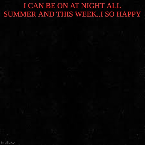 Black screen | I CAN BE ON AT NIGHT ALL SUMMER AND THIS WEEK..I SO HAPPY | image tagged in black screen | made w/ Imgflip meme maker