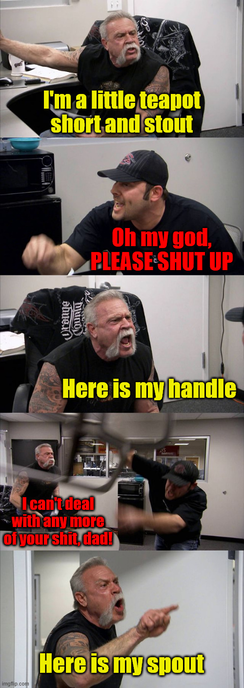 A man did nothing but read nursery rhymes for 10 days. This is what happened | I'm a little teapot
short and stout; Oh my god, PLEASE SHUT UP; Here is my handle; I can't deal with any more of your shit, dad! Here is my spout | image tagged in memes,american chopper argument | made w/ Imgflip meme maker