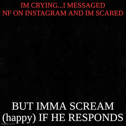 Black screen | IM CRYING...I MESSAGED NF ON INSTAGRAM AND IM SCARED; BUT IMMA SCREAM (happy) IF HE RESPONDS | image tagged in black screen | made w/ Imgflip meme maker