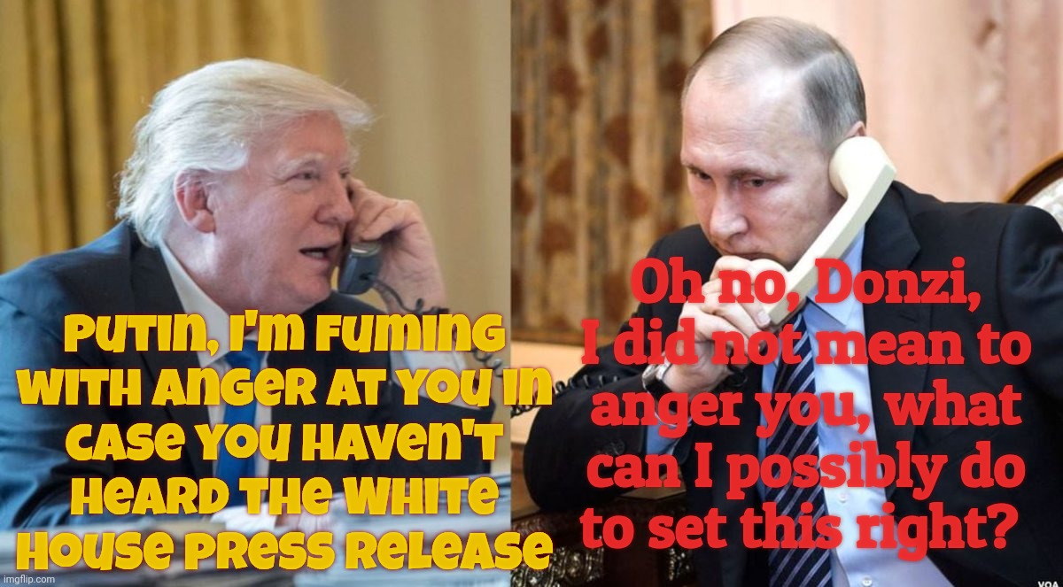 Deeply disappointed with Putin's continued aggression against Ukraine, Trump begins to fume with anger | Putin, I'm fuming
with anger at you in
case you haven't
heard the White
House press release Oh no, Donzi, I did not mean to anger you, what  | image tagged in trump putin phone call,trump is fuming at putin,no he really is,it's true i swear,the white house press release said so,he's mad | made w/ Imgflip meme maker