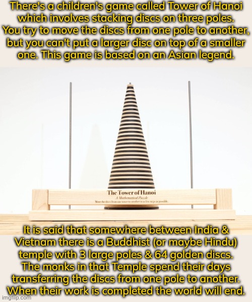 Why would they keep working on that? | There's a children's game called Tower of Hanoi
which involves stacking discs on three poles.
You try to move the discs from one pole to another,
but you can't put a larger disc on top of a smaller
one. This game is based on an Asian legend. It is said that somewhere between India &
Vietnam there is a Buddhist (or maybe Hindu)
temple with 3 large poles & 64 golden discs.
The monks in that Temple spend their days
transferring the discs from one pole to another.
When their work is completed the world will end. | image tagged in tower of hanoi,puzzle,religious,armageddon,apocalypse | made w/ Imgflip meme maker