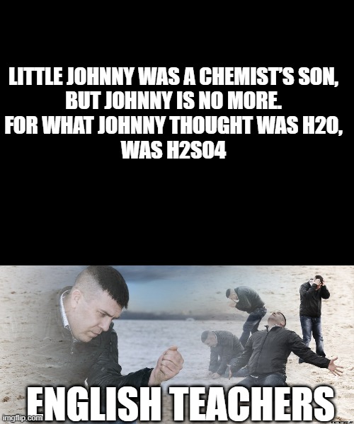 "hmm that tastes weirdly sour for wate AAAAAAAAAAAAA" -  little johnny | LITTLE JOHNNY WAS A CHEMIST’S SON,
BUT JOHNNY IS NO MORE.
FOR WHAT JOHNNY THOUGHT WAS H2O,
WAS H2SO4; ENGLISH TEACHERS | image tagged in guy with sand in the hands of despair,chemistry,organic chemistry | made w/ Imgflip meme maker