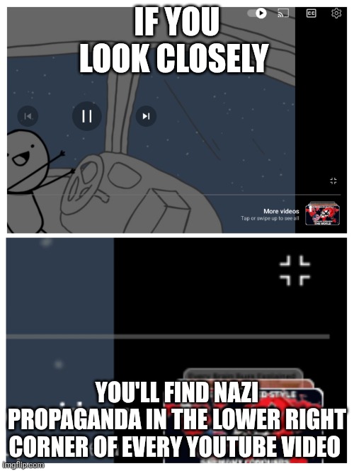 Nazi propaganda | IF YOU LOOK CLOSELY; YOU'LL FIND NAZI PROPAGANDA IN THE LOWER RIGHT CORNER OF EVERY YOUTUBE VIDEO | image tagged in propaganda,nazi,alternative facts | made w/ Imgflip meme maker