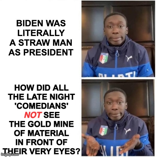 Opportunities squandered | BIDEN WAS
LITERALLY
A STRAW MAN
AS PRESIDENT; HOW DID ALL
THE LATE NIGHT
'COMEDIANS'
         SEE
THE GOLD MINE
OF MATERIAL
IN FRONT OF
THEIR VERY EYES? NOT | image tagged in it's that simple | made w/ Imgflip meme maker