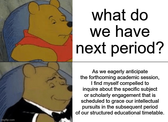 Tuxedo Winnie The Pooh | what do we have next period? As we eagerly anticipate the forthcoming academic session, I find myself compelled to inquire about the specific subject or scholarly engagement that is scheduled to grace our intellectual pursuits in the subsequent period of our structured educational timetable. | image tagged in memes,tuxedo winnie the pooh | made w/ Imgflip meme maker