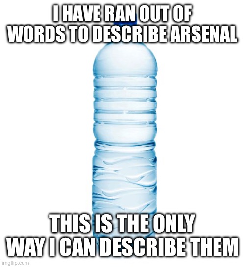 I HAVE RAN OUT OF WORDS TO DESCRIBE ARSENAL THIS IS THE ONLY WAY I CAN DESCRIBE THEM | image tagged in water bottle | made w/ Imgflip meme maker
