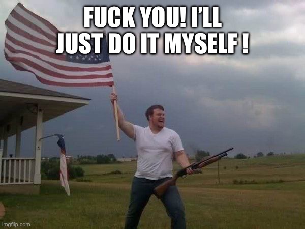 American flag shotgun guy | FUCK YOU! I’LL JUST DO IT MYSELF ! | image tagged in american flag shotgun guy | made w/ Imgflip meme maker