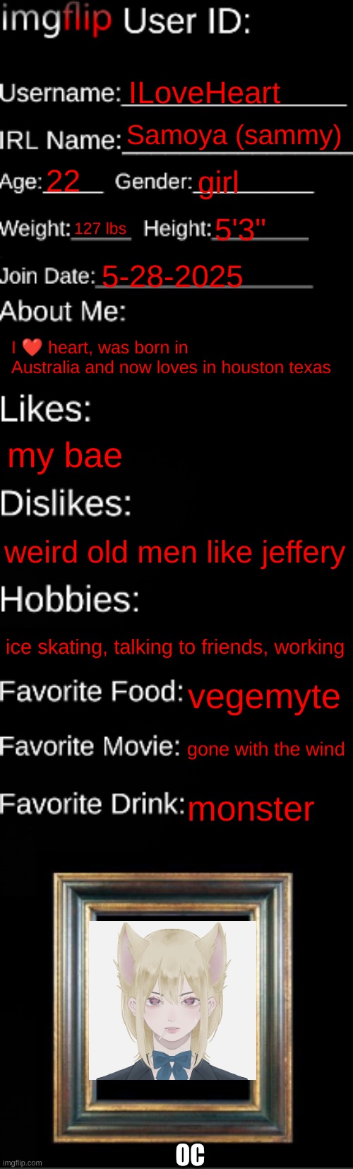 imgflip ID Card | ILoveHeart; Samoya (sammy); 22; girl; 127 lbs; 5'3"; 5-28-2025; I ❤ heart, was born in Australia and now loves in houston texas; my bae; weird old men like jeffery; ice skating, talking to friends, working; vegemyte; gone with the wind; monster; OC | image tagged in imgflip id card | made w/ Imgflip meme maker