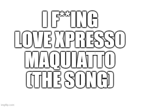 I F**ING LOVE XPRESSO MAQUIATTO (THE SONG) | made w/ Imgflip meme maker