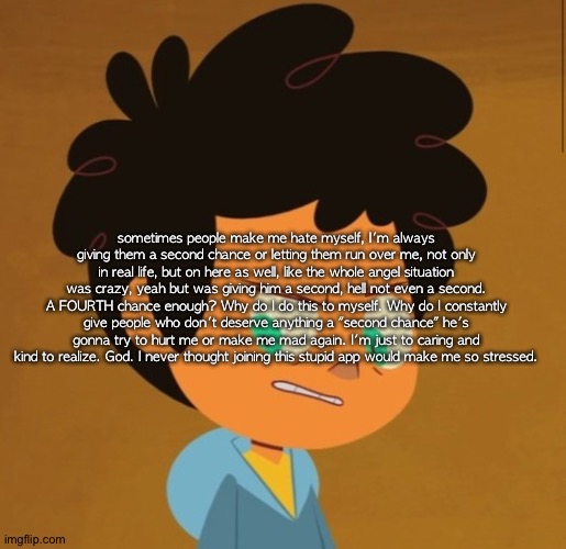 Camp camp | sometimes people make me hate myself, I'm always giving them a second chance or letting them run over me, not only in real life, but on here as well, like the whole angel situation was crazy, yeah but was giving him a second, hell not even a second. A FOURTH chance enough? Why do I do this to myself. Why do I constantly give people who don't deserve anything a "second chance" he's gonna try to hurt me or make me mad again. I'm just to caring and kind to realize. God. I never thought joining this stupid app would make me so stressed. | image tagged in camp camp | made w/ Imgflip meme maker