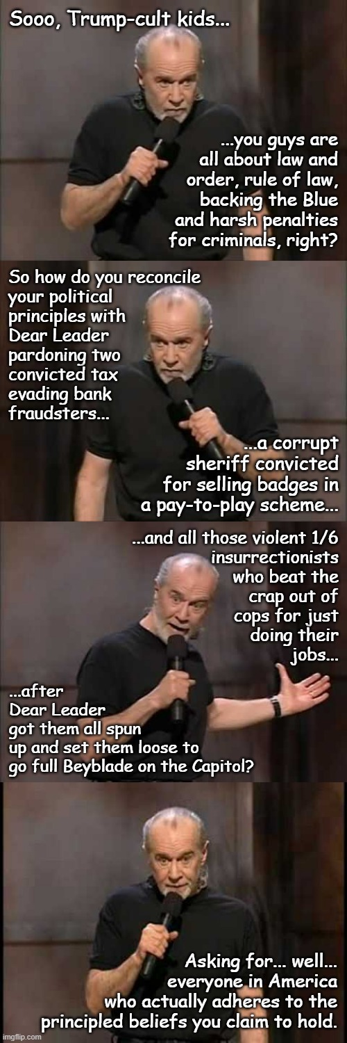 Turds of a feather... get pardons from the Sh!tbird-in-Chief | Sooo, Trump-cult kids... ...you guys are
all about law and
order, rule of law,
backing the Blue
and harsh penalties
for criminals, right? So how do you reconcile
your political
principles with
Dear Leader
pardoning two
convicted tax
evading bank
fraudsters... ...a corrupt
sheriff convicted
for selling badges in
a pay-to-play scheme... ...and all those violent 1/6
insurrectionists
who beat the
crap out of
cops for just
doing their
jobs... ...after
Dear Leader
got them all spun
up and set them loose to
go full Beyblade on the Capitol? Asking for... well...
everyone in America
who actually adheres to the
principled beliefs you claim to hold. | image tagged in trump unfit unqualified dangerous,corrupt,convicted criminal | made w/ Imgflip meme maker