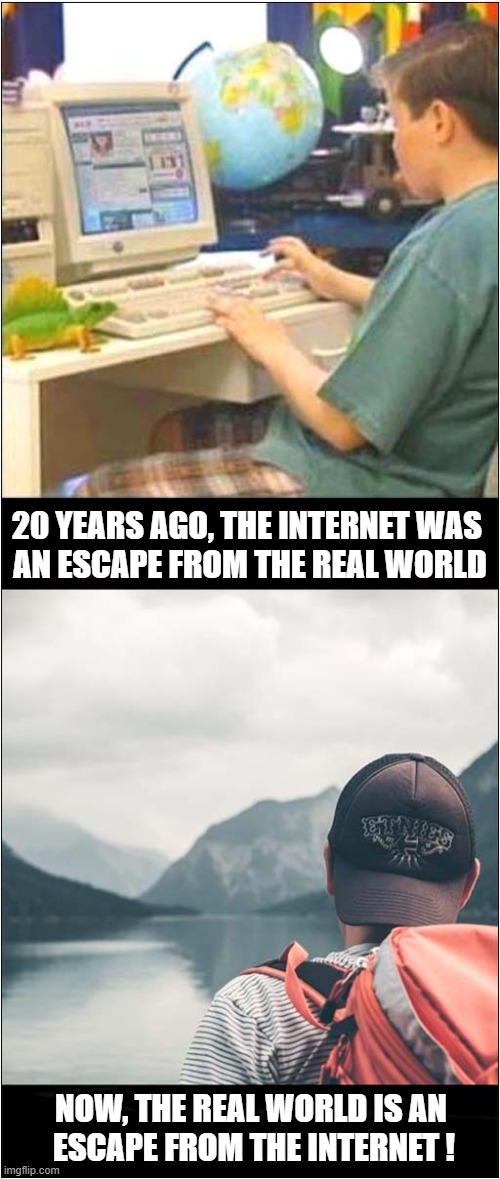 Internet Escapes ! | 20 YEARS AGO, THE INTERNET WAS 
AN ESCAPE FROM THE REAL WORLD; NOW, THE REAL WORLD IS AN 
ESCAPE FROM THE INTERNET ! | image tagged in nostalgia,internet,real world,escape | made w/ Imgflip meme maker