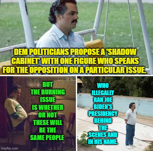 Well leftists . . . will it be? | BUT THE BURNING ISSUE IS WHETHER OR NOT THESE WILL BE THE SAME PEOPLE; DEM POLITICIANS PROPOSE A 'SHADOW CABINET' WITH ONE FIGURE WHO SPEAKS FOR THE OPPOSITION ON A PARTICULAR ISSUE. WHO ILLEGALLY RAN JOE BIDEN'S PRESIDENCY BEHIND THE SCENES AND IN HIS NAME. | image tagged in sad pablo escobar | made w/ Imgflip meme maker