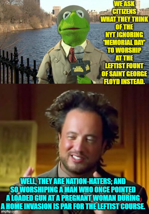 So, no surprise there.  Leftists will ALWAYS be true to their innate hatred of this nation. | WE ASK CITIZENS WHAT THEY THINK OF THE NYT IGNORING 'MEMORIAL DAY' TO WORSHIP AT THE LEFTIST FOUNT OF SAINT GEORGE FLOYD INSTEAD. WELL, THEY ARE NATION-HATERS; AND SO WORSHIPING A MAN WHO ONCE POINTED A LOADED GUN AT A PREGNANT WOMAN DURING A HOME INVASION IS PAR FOR THE LEFTIST COURSE. | image tagged in kermit news report | made w/ Imgflip meme maker