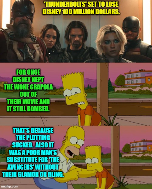 They need to get rid of their current crop of writers and their directors as well.  Clean sweep. | 'THUNDERBOLTS' SET TO LOSE DISNEY 100 MILLION DOLLARS. FOR ONCE DISNEY KEPT THE WOKE CRAPOLA OUT OF THEIR MOVIE AND IT STILL BOMBED. THAT'S BECAUSE THE PLOTTING SUCKED.  ALSO IT WAS A POOR MAN'S SUBSTITUTE FOR 'THE AVENGERS' WITHOUT THEIR GLAMOR OR BLING. | image tagged in yep | made w/ Imgflip meme maker