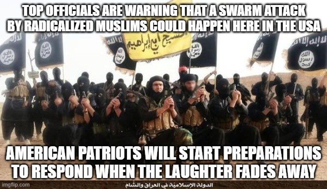Do we look worried | TOP OFFICIALS ARE WARNING THAT A SWARM ATTACK BY RADICALIZED MUSLIMS COULD HAPPEN HERE IN THE USA; AMERICAN PATRIOTS WILL START PREPARATIONS TO RESPOND WHEN THE LAUGHTER FADES AWAY | image tagged in isis jihad terrorists,do we look worried,radical islam,swarm attack,don't try it,this we will defend | made w/ Imgflip meme maker