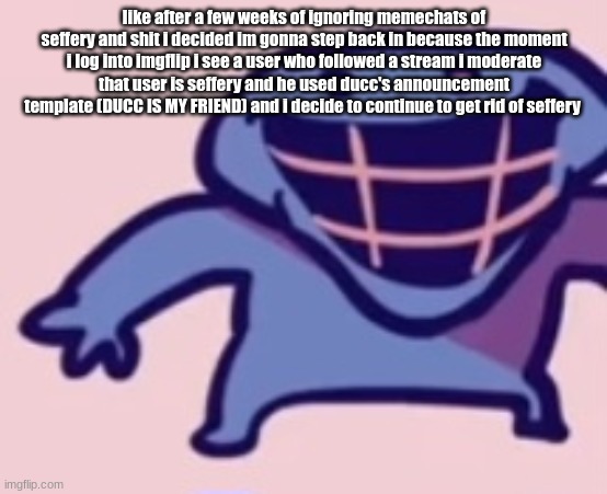 dud 5 | like after a few weeks of ignoring memechats of seffery and shit i decided im gonna step back in because the moment i log into imgflip i see a user who followed a stream i moderate
that user is seffery and he used ducc's announcement template (DUCC IS MY FRIEND) and i decide to continue to get rid of seffery | image tagged in dud 5 | made w/ Imgflip meme maker