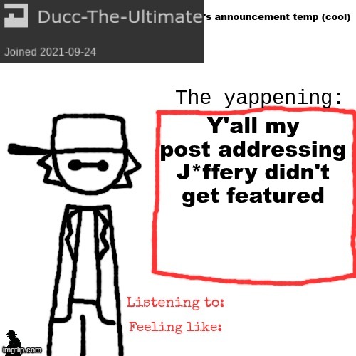Ducc-The-Ultimate's announcement temp (cool) | Y'all my post addressing J*ffery didn't get featured | image tagged in ducc-the-ultimate's announcement temp cool | made w/ Imgflip meme maker
