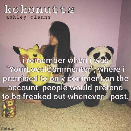 kokonutts template | i remember when i was "YourLocalCommenter", where i promised to only comment on the account, people would pretend to be freaked out whenever i post. | image tagged in kokonutts template | made w/ Imgflip meme maker