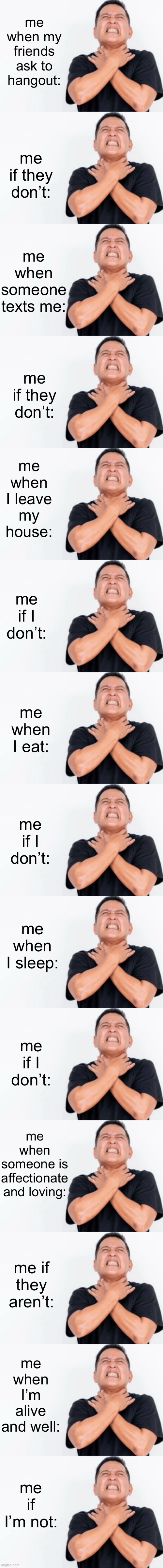 well | me when my friends ask to hangout:; me if they don’t:; me when someone texts me:; me if they don’t:; me when I leave my house:; me if I don’t:; me when I eat:; me if I don’t:; me when I sleep:; me if I don’t:; me when someone is affectionate and loving:; me if they aren’t:; me when I’m alive and well:; me if I’m not: | made w/ Imgflip meme maker