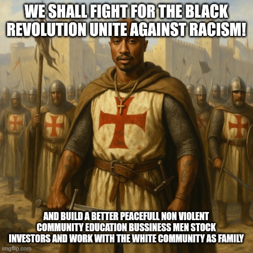 PacTemplarOrganization | WE SHALL FIGHT FOR THE BLACK REVOLUTION UNITE AGAINST RACISM! AND BUILD A BETTER PEACEFULL NON VIOLENT COMMUNITY EDUCATION BUSSINESS MEN STOCK INVESTORS AND WORK WITH THE WHITE COMMUNITY AS FAMILY | image tagged in templarpacorganization | made w/ Imgflip meme maker