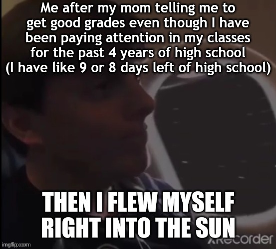 I want this school year to end already. | Me after my mom telling me to get good grades even though I have been paying attention in my classes for the past 4 years of high school (I have like 9 or 8 days left of high school) | image tagged in then i flew myself right into the sun,mental health,stress,school sucks,highschool,internal screaming | made w/ Imgflip meme maker