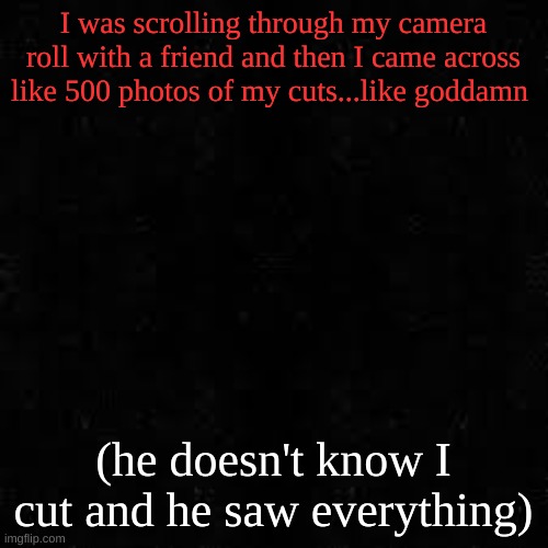 Black screen | I was scrolling through my camera roll with a friend and then I came across like 500 photos of my cuts...like goddamn; (he doesn't know I cut and he saw everything) | image tagged in black screen | made w/ Imgflip meme maker