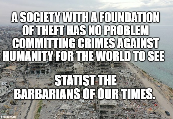 Gaza destruction | A SOCIETY WITH A FOUNDATION OF THEFT HAS NO PROBLEM COMMITTING CRIMES AGAINST HUMANITY FOR THE WORLD TO SEE; STATIST THE BARBARIANS OF OUR TIMES. | image tagged in gaza destruction | made w/ Imgflip meme maker