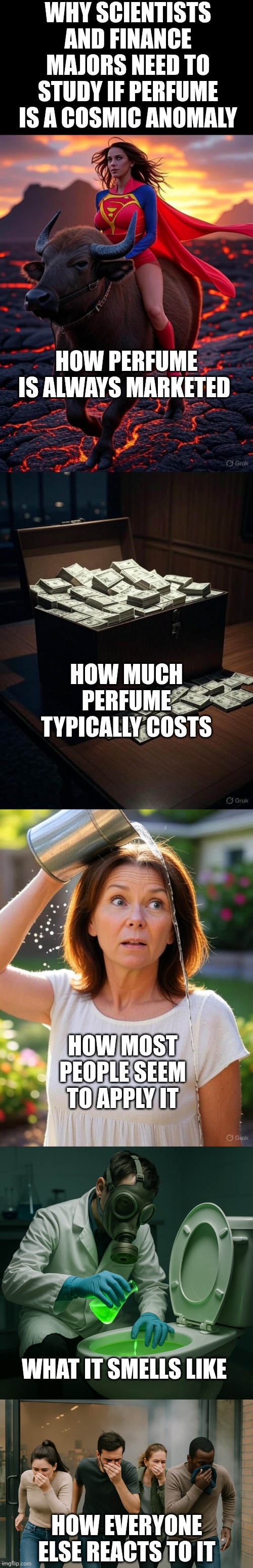 Anyone who can solve the mystery of perfume should receive an honorary doctorate... | WHY SCIENTISTS AND FINANCE MAJORS NEED TO STUDY IF PERFUME IS A COSMIC ANOMALY; HOW PERFUME IS ALWAYS MARKETED; HOW MUCH PERFUME TYPICALLY COSTS; HOW MOST PEOPLE SEEM TO APPLY IT; WHAT IT SMELLS LIKE; HOW EVERYONE ELSE REACTS TO IT | image tagged in smelly,perfume,money,mysteries,think about it,the truth | made w/ Imgflip meme maker