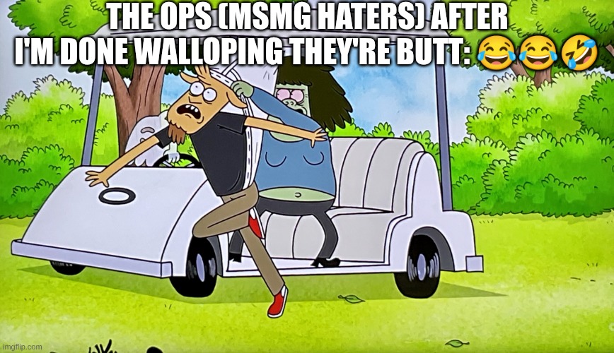 they messed with the bull. | THE OPS (MSMG HATERS) AFTER I'M DONE WALLOPING THEY'RE BUTT: 😂😂🤣 | image tagged in drive by atomic wedgie regular show | made w/ Imgflip meme maker