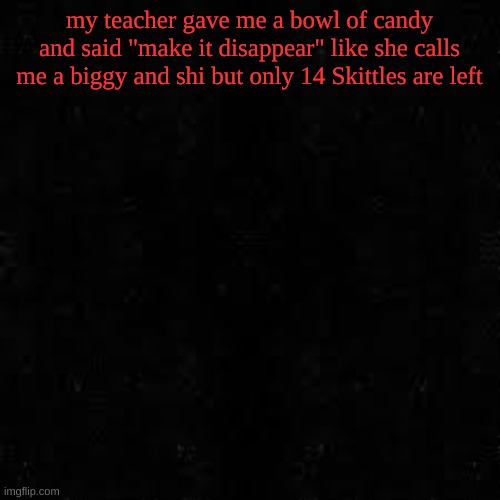 Black screen | my teacher gave me a bowl of candy and said "make it disappear" like she calls me a biggy and shi but only 14 Skittles are left | image tagged in black screen | made w/ Imgflip meme maker