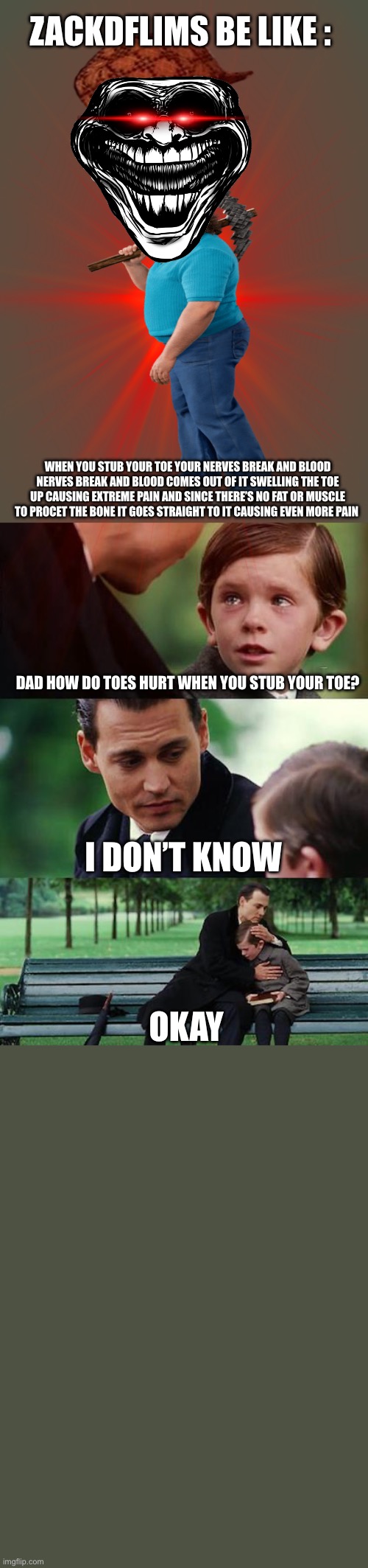 DUDE ZACK | ZACKDFLIMS BE LIKE :; WHEN YOU STUB YOUR TOE YOUR NERVES BREAK AND BLOOD NERVES BREAK AND BLOOD COMES OUT OF IT SWELLING THE TOE UP CAUSING EXTREME PAIN AND SINCE THERE’S NO FAT OR MUSCLE TO PROCET THE BONE IT GOES STRAIGHT TO IT CAUSING EVEN MORE PAIN; DAD HOW DO TOES HURT WHEN YOU STUB YOUR TOE? I DON’T KNOW; OKAY | image tagged in memes,finding neverland,zackdflims,stub your toe | made w/ Imgflip meme maker