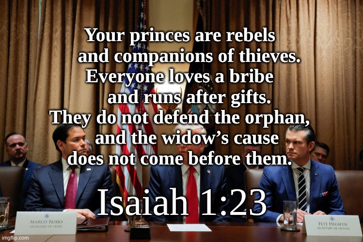 Isaiah 1 vs 24 | Your princes are rebels
    and companions of thieves.
Everyone loves a bribe
    and runs after gifts.
They do not defend the orphan,
    and the widow’s cause 
does not come before them. Isaiah 1:23 | image tagged in loves a bribe,runs after gifts | made w/ Imgflip meme maker