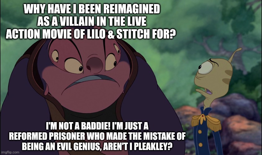 Jumba is not happy about himself being reimagined as a villain in the Live Action remake of Lilo & Stitch! | WHY HAVE I BEEN REIMAGINED AS A VILLAIN IN THE LIVE ACTION MOVIE OF LILO & STITCH FOR? I'M NOT A BADDIE! I'M JUST A REFORMED PRISONER WHO MADE THE MISTAKE OF BEING AN EVIL GENIUS, AREN'T I PLEAKLEY? | image tagged in jumba,lilo and stitch,movies,stitch,disney world | made w/ Imgflip meme maker