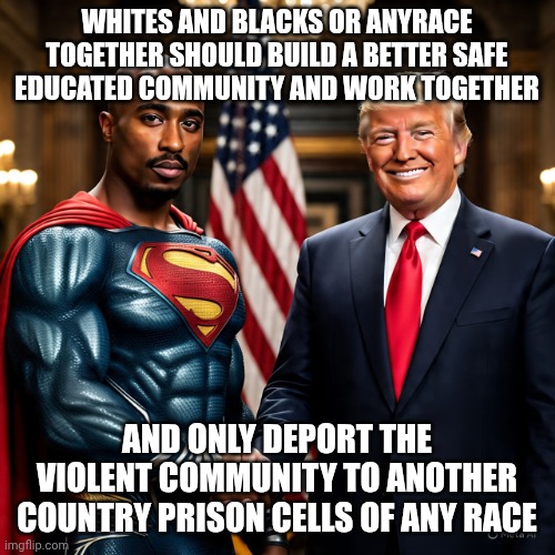 Lets make a difference in our society | WHITES AND BLACKS OR ANYRACE TOGETHER SHOULD BUILD A BETTER SAFE EDUCATED COMMUNITY AND WORK TOGETHER; AND ONLY DEPORT THE VIOLENT COMMUNITY TO ANOTHER COUNTRY PRISON CELLS OF ANY RACE | image tagged in make america right again | made w/ Imgflip meme maker